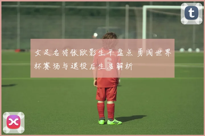 女足名将张欧影生平盘点 勇闯世界杯赛场与退役后生活解析