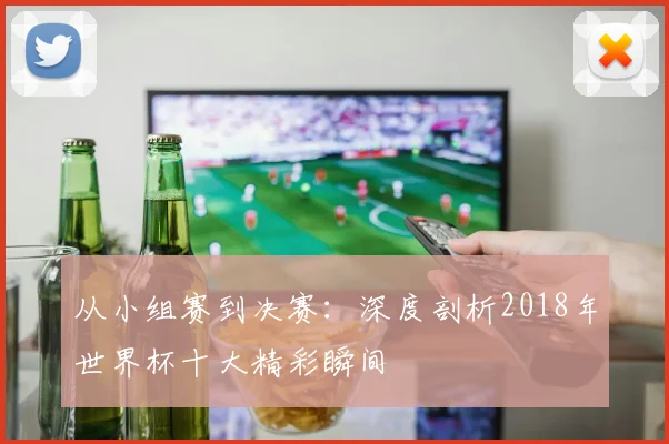 从小组赛到决赛：深度剖析2018年世界杯十大精彩瞬间