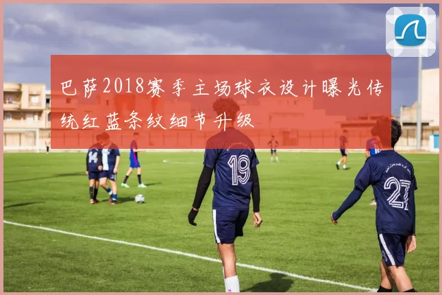 巴萨2018赛季主场球衣设计曝光传统红蓝条纹细节升级