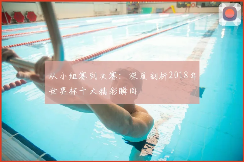 从小组赛到决赛：深度剖析2018年世界杯十大精彩瞬间