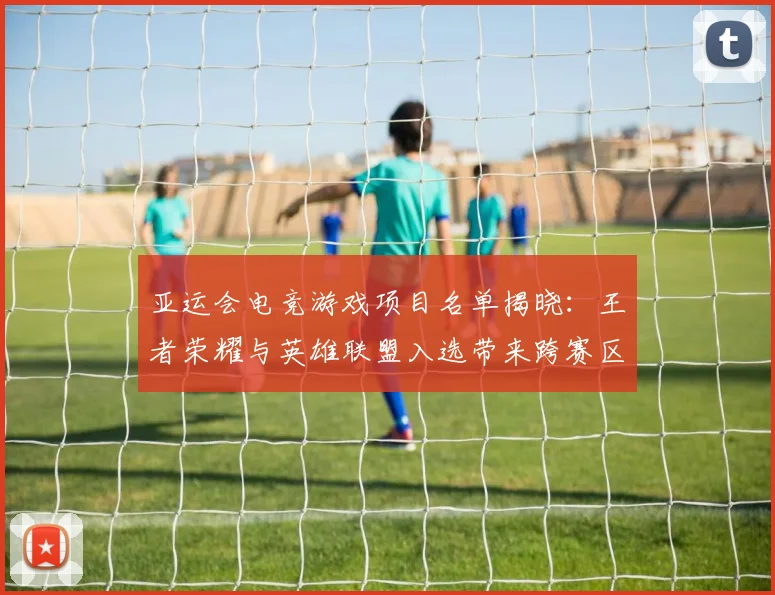 亚运会电竞游戏项目名单揭晓：王者荣耀与英雄联盟入选带来跨赛区对战看点