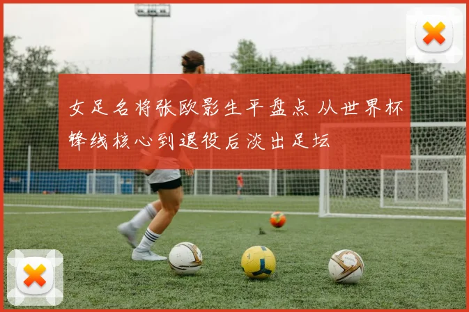 女足名将张欧影生平盘点 从世界杯锋线核心到退役后淡出足坛