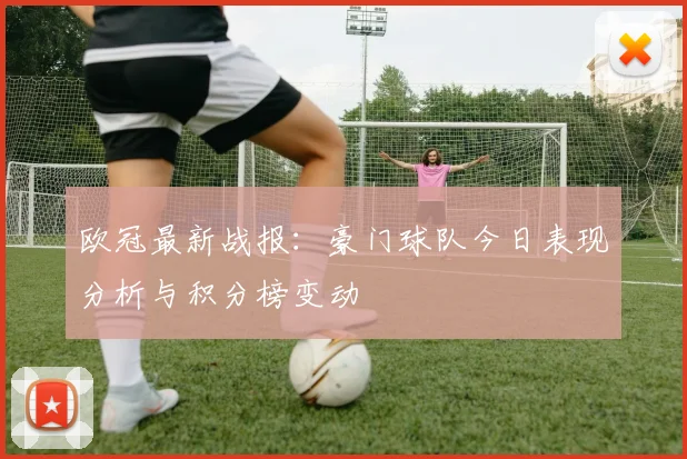 欧冠最新战报：豪门球队今日表现分析与积分榜变动