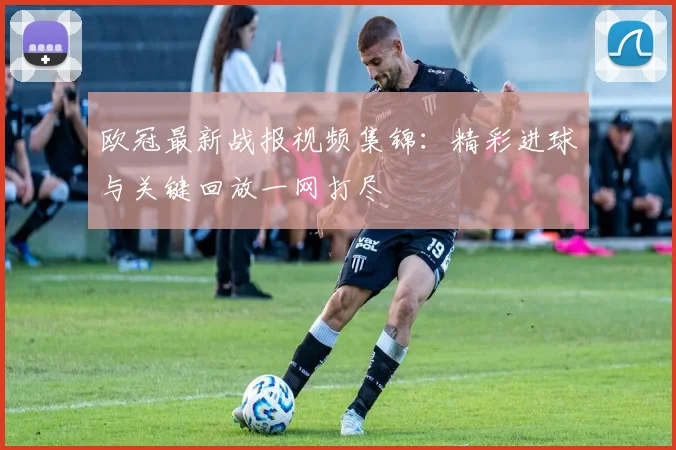 欧冠最新战报视频集锦：精彩进球与关键回放一网打尽