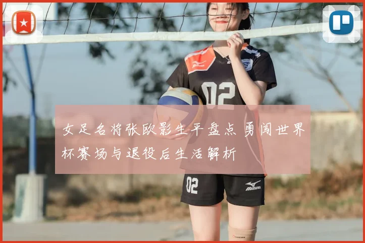 女足名将张欧影生平盘点 勇闯世界杯赛场与退役后生活解析